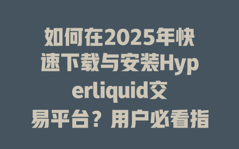 如何在2025年快速下载与安装Hyperliquid交易平台？用户必看指南 一
