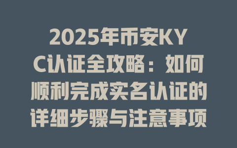 2025年币安KYC认证全攻略：如何顺利完成实名认证的详细步骤与注意事项 一