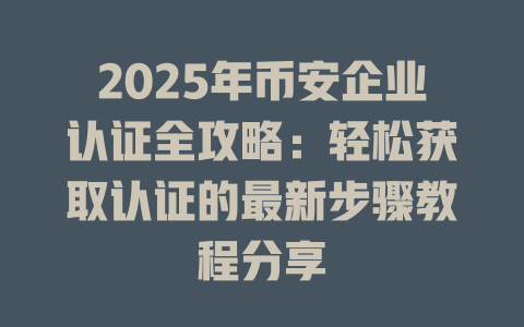 2025年币安企业认证全攻略:轻松获取认证的最新步骤教程分享 一