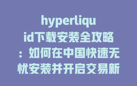 hyperliquid下载安装全攻略:如何在中国快速无忧安装并开启交易新体验 一