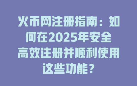 火币网注册指南:如何在2025年安全高效注册并顺利使用这些功能? 一