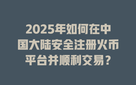 2025年如何在中国大陆安全注册火币平台并顺利交易？ 一