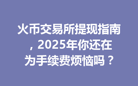 火币交易所提现指南，2025年你还在为手续费烦恼吗？ 一
