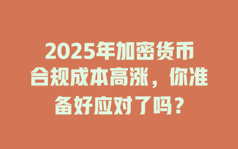 2025年加密货币合规成本高涨，你准备好应对了吗？ 一