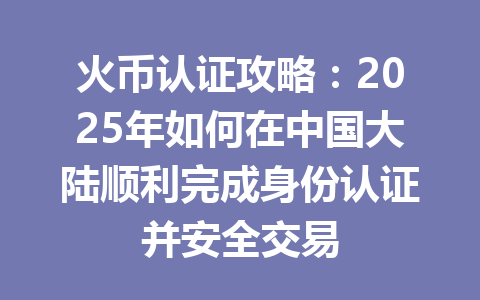 火币认证攻略：2025年如何在中国大陆顺利完成身份认证并安全交易 一