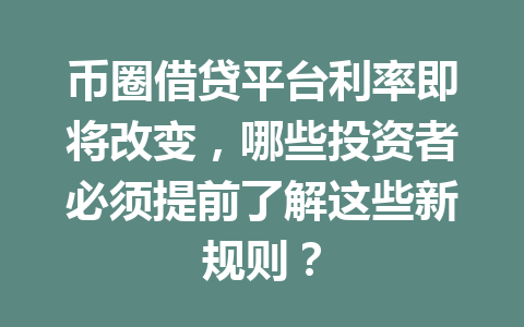 币圈借贷平台利率即将改变，哪些投资者必须提前了解这些新规则？ 一