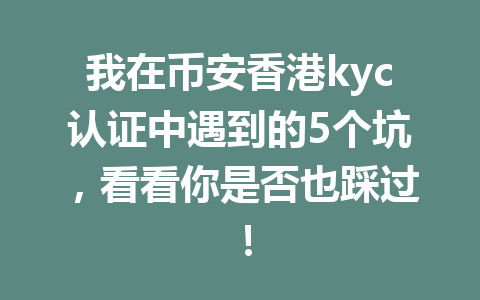 我在币安香港kyc认证中遇到的5个坑，看看你是否也踩过！ 一