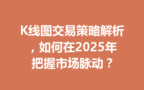 K线图交易策略解析,如何在2025年把握市场脉动? 一