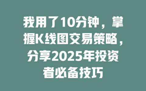 我用了10分钟，掌握K线图交易策略，分享2025年投资者必备技巧 一