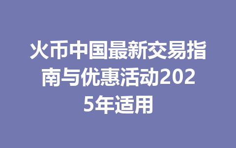 火币中国最新交易指南与优惠活动2025年适用 一