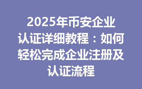 2025年币安企业认证详细教程:如何轻松完成企业注册及认证流程 一