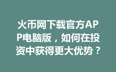 火币网下载官方APP电脑版,如何在投资中获得更大优势? 一