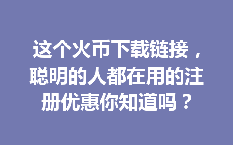 这个火币下载链接,聪明的人都在用的注册优惠你知道吗? 一