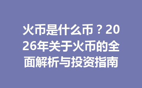 火币是什么币?2026年关于火币的全面解析与投资指南 一
