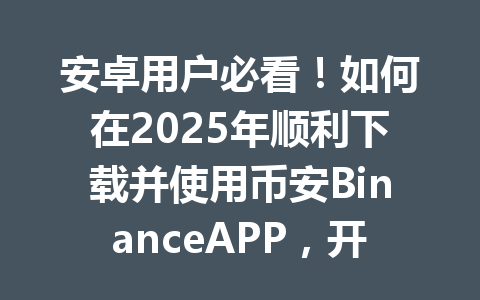 安卓用户必看!如何在2025年顺利下载并使用币安BinanceAPP,开启你的加密交易之旅? 一