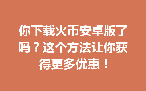 你下载火币安卓版了吗?这个方法让你获得更多优惠! 一