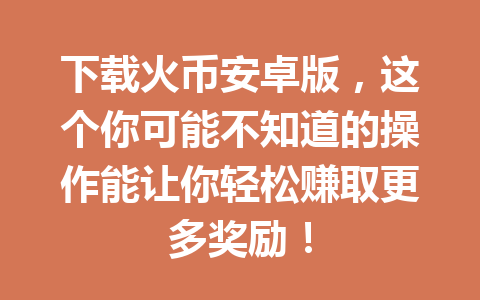 下载火币安卓版,这个你可能不知道的操作能让你轻松赚取更多奖励! 一