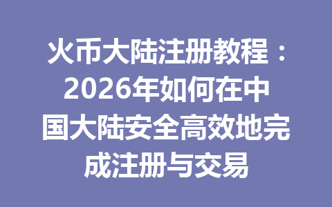 火币大陆注册教程：2026年如何在中国大陆安全高效地完成注册与交易 一
