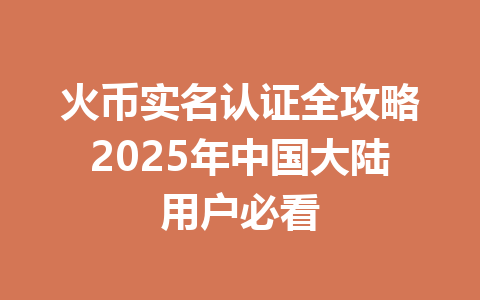火币实名认证全攻略2025年中国大陆用户必看 一