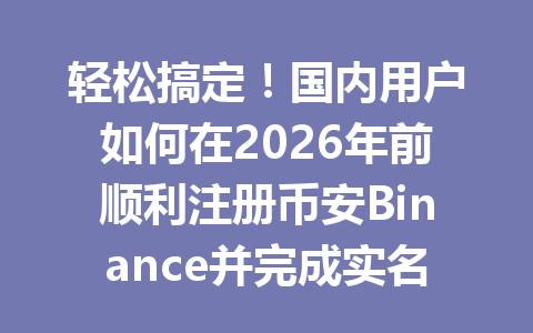 轻松搞定!国内用户如何在2026年前顺利注册币安Binance并完成实名认证? 一