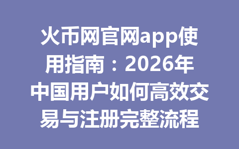 火币网官网app使用指南:2026年中国用户如何高效交易与注册完整流程 一