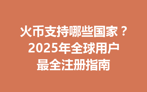 火币支持哪些国家？2025年全球用户最全注册指南 一
