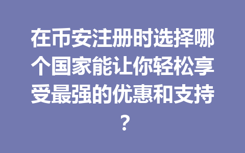 在币安注册时选择哪个国家能让你轻松享受最强的优惠和支持? 一