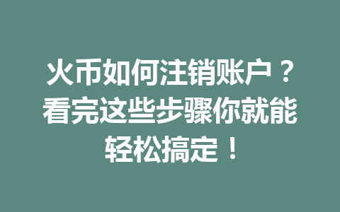火币如何注销账户?看完这些步骤你就能轻松搞定! 一