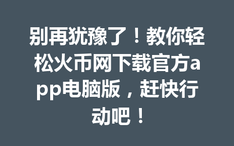 别再犹豫了!教你轻松火币网下载官方app电脑版,赶快行动吧! 一