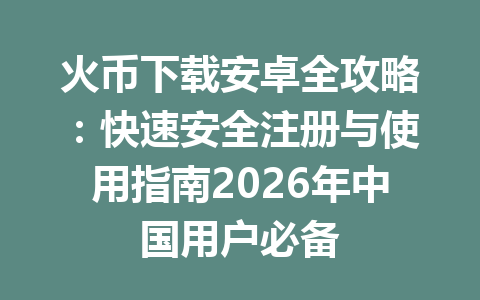 火币下载安卓全攻略:快速安全注册与使用指南2026年中国用户必备 一
