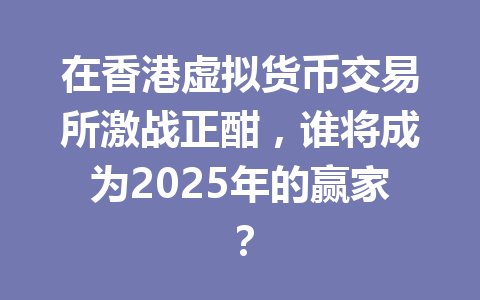 在香港虚拟货币交易所激战正酣,谁将成为2025年的赢家? 一