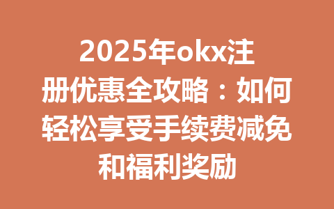 2025年okx注册优惠全攻略：如何轻松享受手续费减免和福利奖励 一
