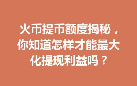 火币提币额度揭秘，你知道怎样才能最大化提现利益吗？ 一