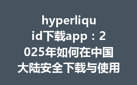 hyperliquid下载app：2025年如何在中国大陆安全下载与使用指南 一