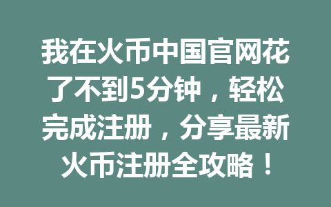 我在火币中国官网花了不到5分钟,轻松完成注册,分享最新火币注册全攻略! 一