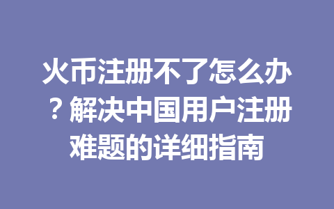 火币注册不了怎么办?解决中国用户注册难题的详细指南 一