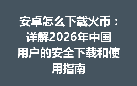 安卓怎么下载火币：详解2026年中国用户的安全下载和使用指南 一