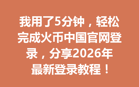 我用了5分钟，轻松完成火币中国官网登录，分享2026年最新登录教程！ 一