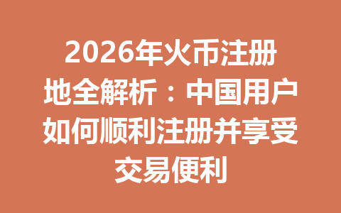 2026年火币注册地全解析：中国用户如何顺利注册并享受交易便利 一