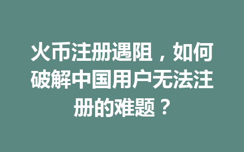 火币注册遇阻,如何破解中国用户无法注册的难题? 一