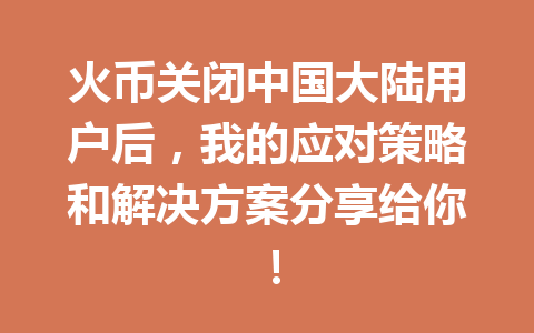 火币关闭中国大陆用户后，我的应对策略和解决方案分享给你！ 一