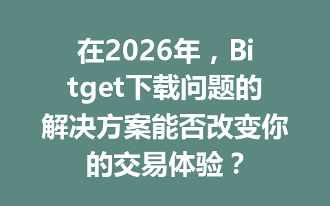 在2026年，Bitget下载问题的解决方案能否改变你的交易体验？ 一