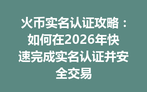 火币实名认证攻略：如何在2026年快速完成实名认证并安全交易 一