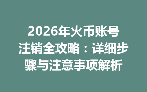 2026年火币账号注销全攻略:详细步骤与注意事项解析 一