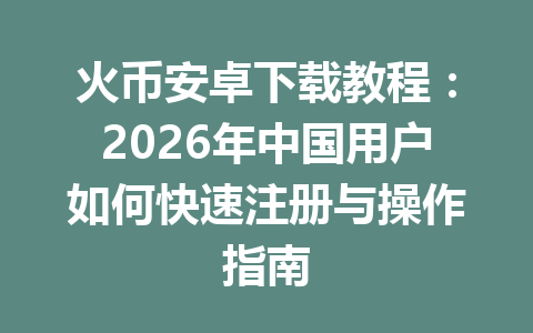 火币安卓下载教程:2026年中国用户如何快速注册与操作指南 一