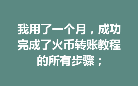 我用了一个月，成功完成了火币转账教程的所有步骤； 一