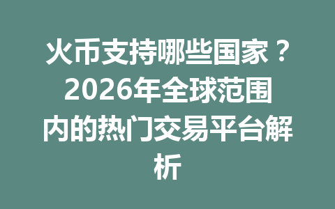 火币支持哪些国家？2026年全球范围内的热门交易平台解析 一