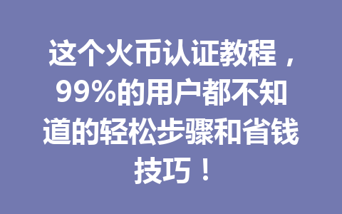 这个火币认证教程，99%的用户都不知道的轻松步骤和省钱技巧！ 一