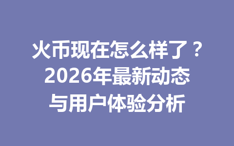 火币现在怎么样了?2026年最新动态与用户体验分析 一