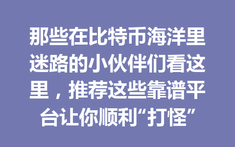 那些在比特币海洋里迷路的小伙伴们看这里,推荐这些靠谱平台让你顺利“打怪”! 一